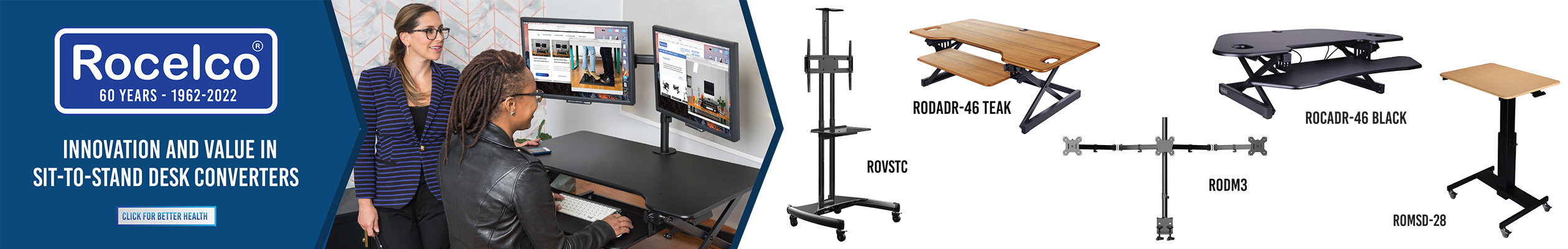 ROCELCO LOGO WITH TAGLINE “INNOVATION AND VALUE IN SIT-TO-STAND DESK CONVERTERS” TWO HAPPY PEOPLE STANDING IN FRONT OF A DESK CONVERTER WITH DM2 SCREEN MOUNT. HIGHLIGHTING 3 ROCELCO ITEMS: RODM3 MONTIOR ARM, RODADR-46 TEAK-: DESK RISER CONVERTER IN THE COLOR TEAK AND ROVSTC: MOBILE TV CART